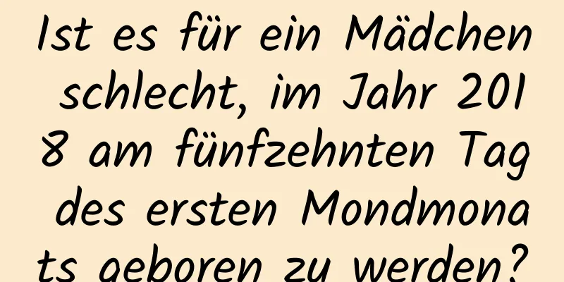 Ist es für ein Mädchen schlecht, im Jahr 2018 am fünfzehnten Tag des ersten Mondmonats geboren zu werden?
