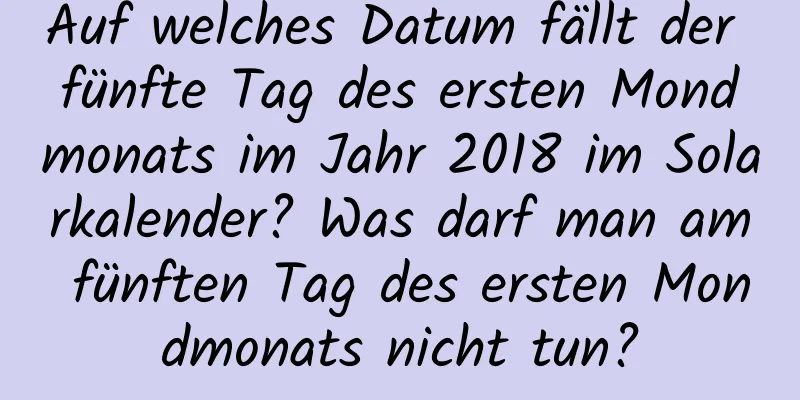 Auf welches Datum fällt der fünfte Tag des ersten Mondmonats im Jahr 2018 im Solarkalender? Was darf man am fünften Tag des ersten Mondmonats nicht tun?