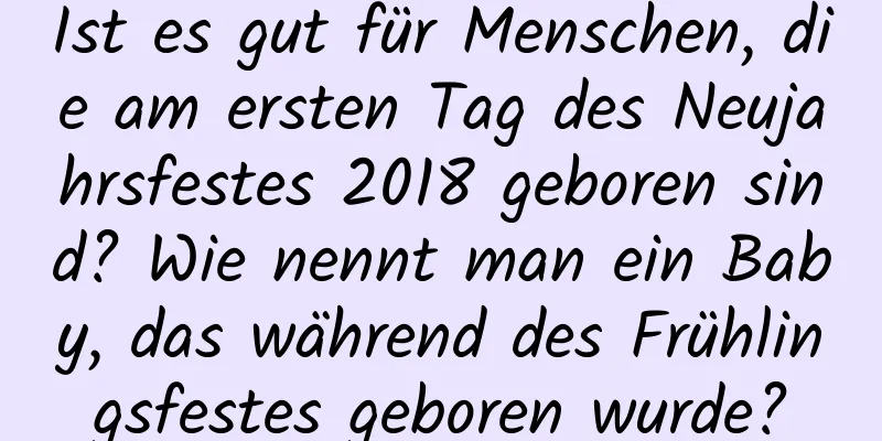 Ist es gut für Menschen, die am ersten Tag des Neujahrsfestes 2018 geboren sind? Wie nennt man ein Baby, das während des Frühlingsfestes geboren wurde?