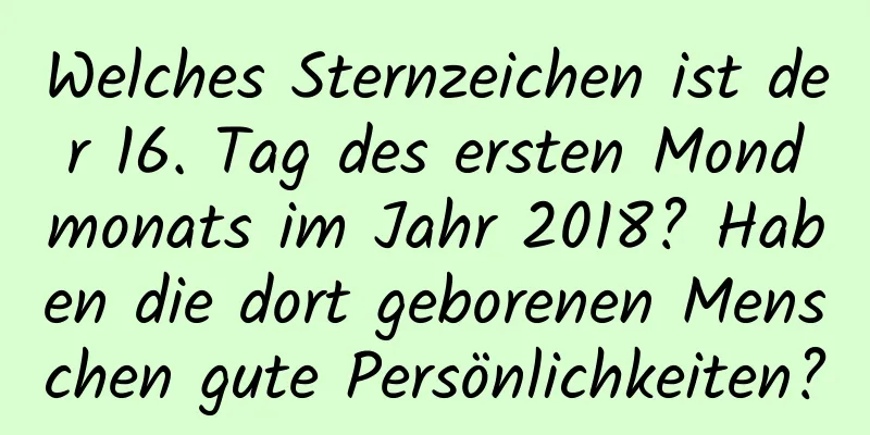 Welches Sternzeichen ist der 16. Tag des ersten Mondmonats im Jahr 2018? Haben die dort geborenen Menschen gute Persönlichkeiten?