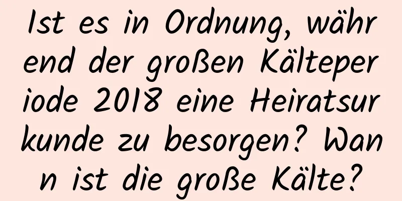 Ist es in Ordnung, während der großen Kälteperiode 2018 eine Heiratsurkunde zu besorgen? Wann ist die große Kälte?