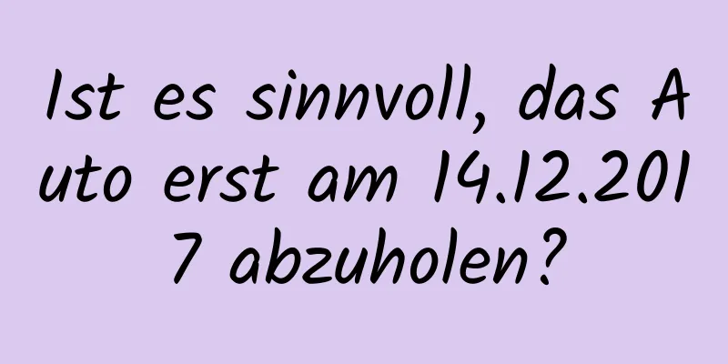Ist es sinnvoll, das Auto erst am 14.12.2017 abzuholen?