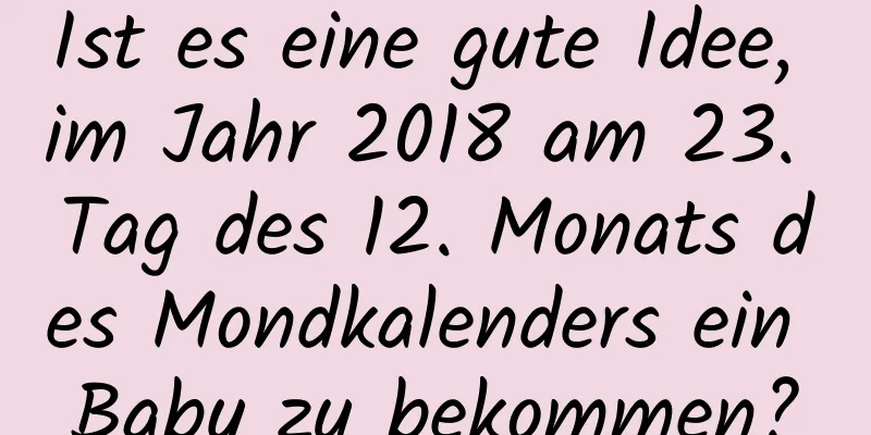 Ist es eine gute Idee, im Jahr 2018 am 23. Tag des 12. Monats des Mondkalenders ein Baby zu bekommen?