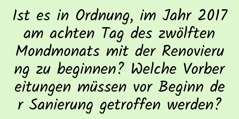 Ist es in Ordnung, im Jahr 2017 am achten Tag des zwölften Mondmonats mit der Renovierung zu beginnen? Welche Vorbereitungen müssen vor Beginn der Sanierung getroffen werden?