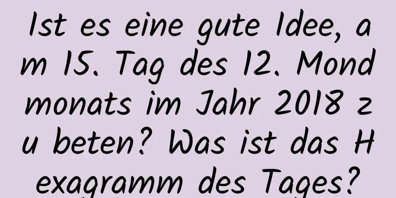 Ist es eine gute Idee, am 15. Tag des 12. Mondmonats im Jahr 2018 zu beten? Was ist das Hexagramm des Tages?
