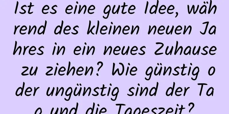 Ist es eine gute Idee, während des kleinen neuen Jahres in ein neues Zuhause zu ziehen? Wie günstig oder ungünstig sind der Tag und die Tageszeit?