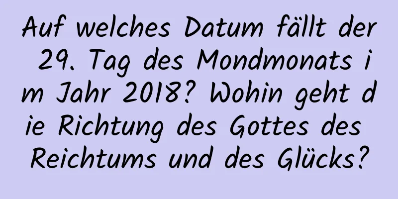 Auf welches Datum fällt der 29. Tag des Mondmonats im Jahr 2018? Wohin geht die Richtung des Gottes des Reichtums und des Glücks?