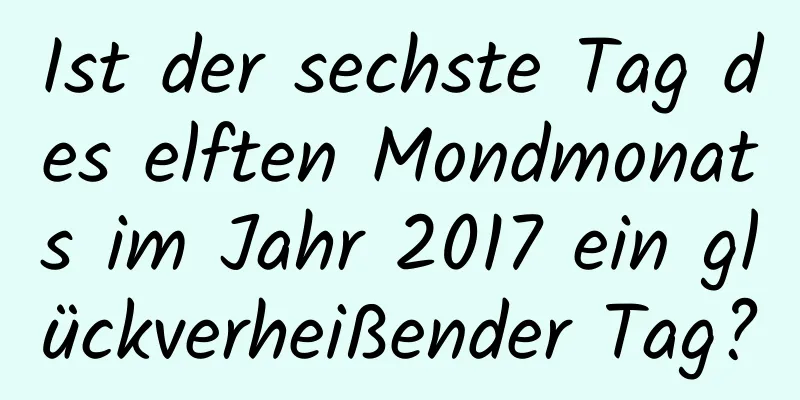 Ist der sechste Tag des elften Mondmonats im Jahr 2017 ein glückverheißender Tag?
