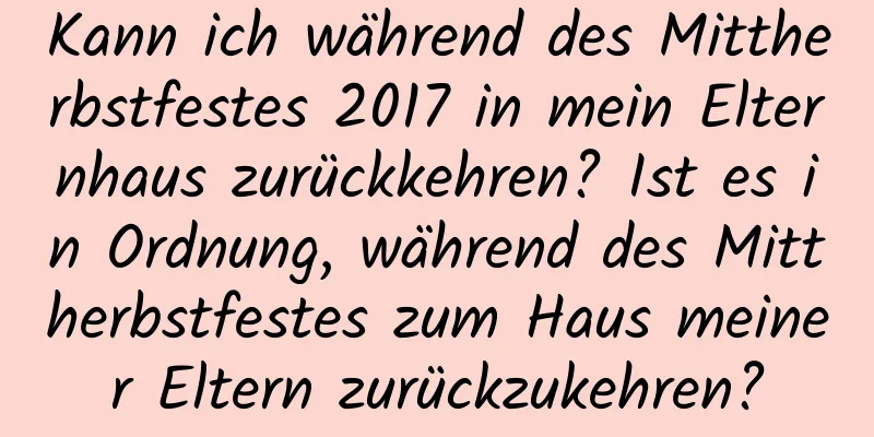 Kann ich während des Mittherbstfestes 2017 in mein Elternhaus zurückkehren? Ist es in Ordnung, während des Mittherbstfestes zum Haus meiner Eltern zurückzukehren?