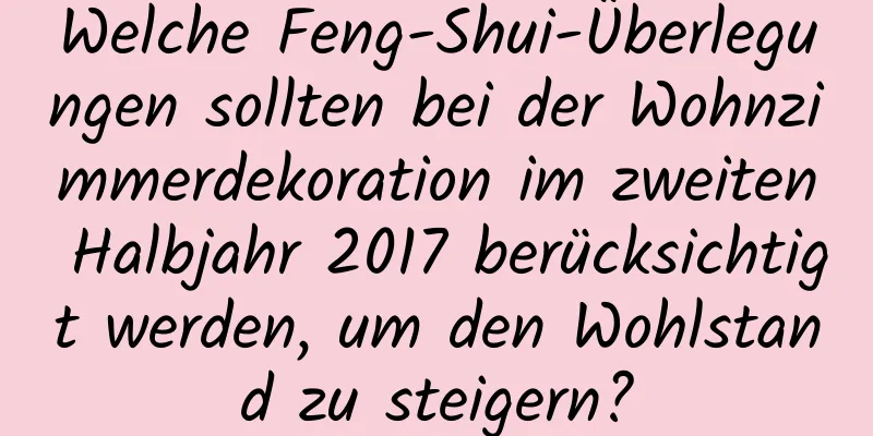 Welche Feng-Shui-Überlegungen sollten bei der Wohnzimmerdekoration im zweiten Halbjahr 2017 berücksichtigt werden, um den Wohlstand zu steigern?