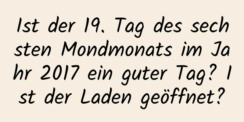 Ist der 19. Tag des sechsten Mondmonats im Jahr 2017 ein guter Tag? Ist der Laden geöffnet?