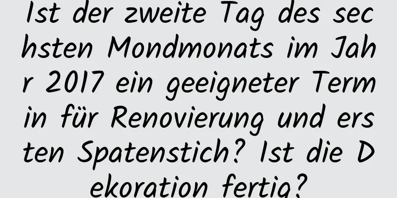 Ist der zweite Tag des sechsten Mondmonats im Jahr 2017 ein geeigneter Termin für Renovierung und ersten Spatenstich? Ist die Dekoration fertig?