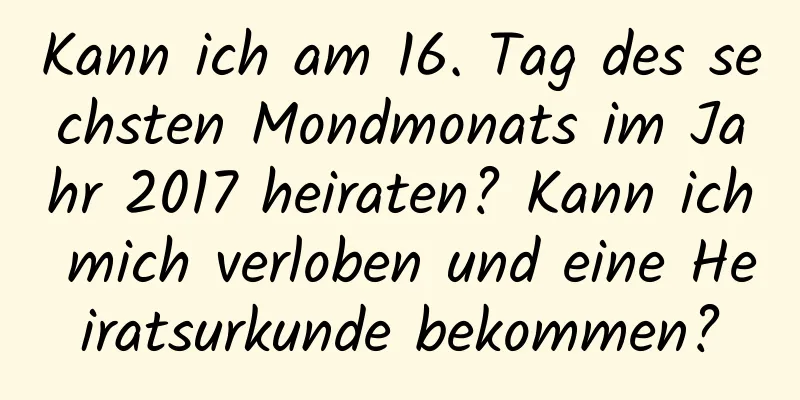 Kann ich am 16. Tag des sechsten Mondmonats im Jahr 2017 heiraten? Kann ich mich verloben und eine Heiratsurkunde bekommen?
