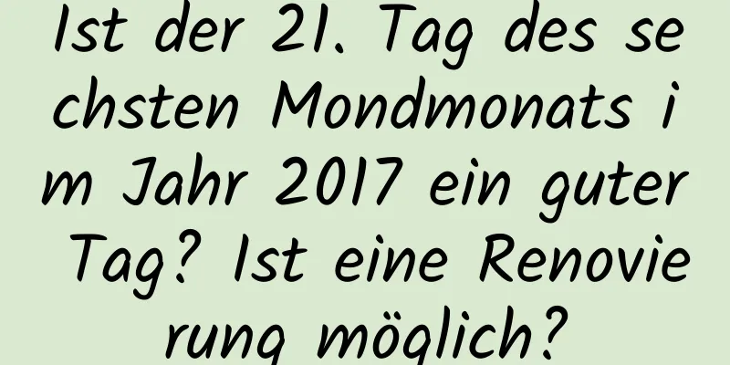 Ist der 21. Tag des sechsten Mondmonats im Jahr 2017 ein guter Tag? Ist eine Renovierung möglich?