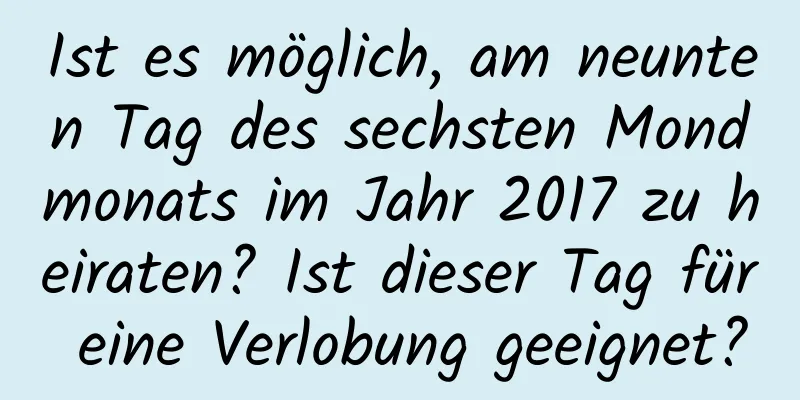 Ist es möglich, am neunten Tag des sechsten Mondmonats im Jahr 2017 zu heiraten? Ist dieser Tag für eine Verlobung geeignet?