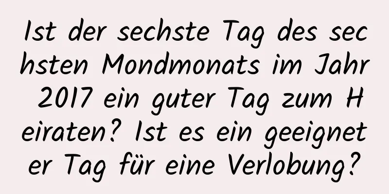 Ist der sechste Tag des sechsten Mondmonats im Jahr 2017 ein guter Tag zum Heiraten? Ist es ein geeigneter Tag für eine Verlobung?