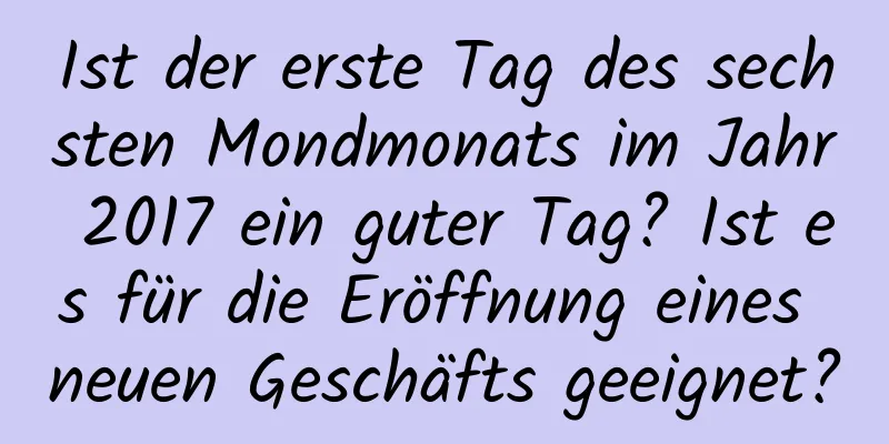 Ist der erste Tag des sechsten Mondmonats im Jahr 2017 ein guter Tag? Ist es für die Eröffnung eines neuen Geschäfts geeignet?