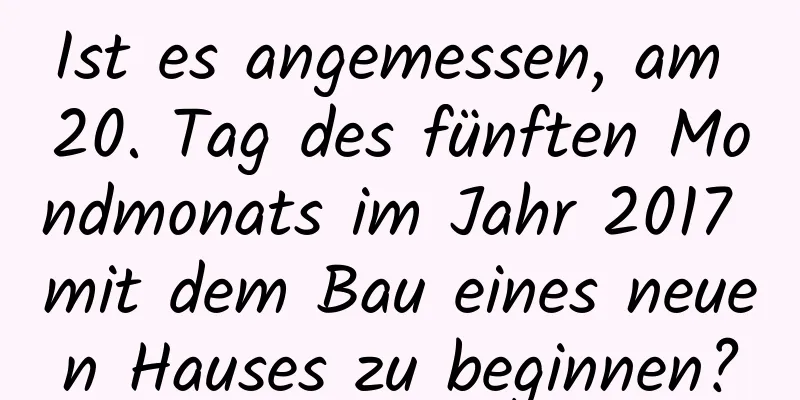 Ist es angemessen, am 20. Tag des fünften Mondmonats im Jahr 2017 mit dem Bau eines neuen Hauses zu beginnen?