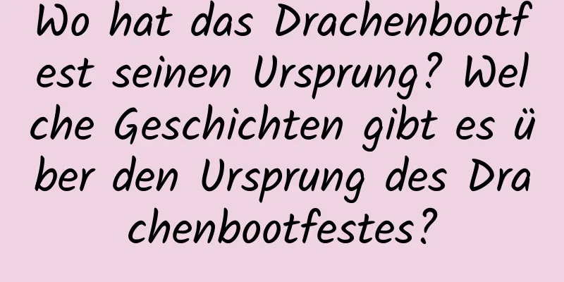Wo hat das Drachenbootfest seinen Ursprung? Welche Geschichten gibt es über den Ursprung des Drachenbootfestes?