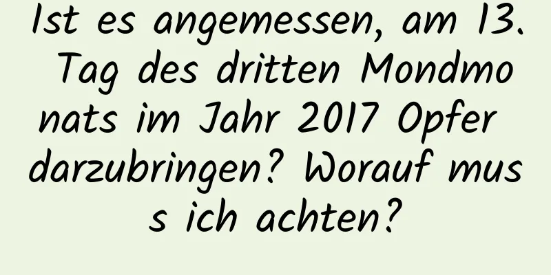 Ist es angemessen, am 13. Tag des dritten Mondmonats im Jahr 2017 Opfer darzubringen? Worauf muss ich achten?