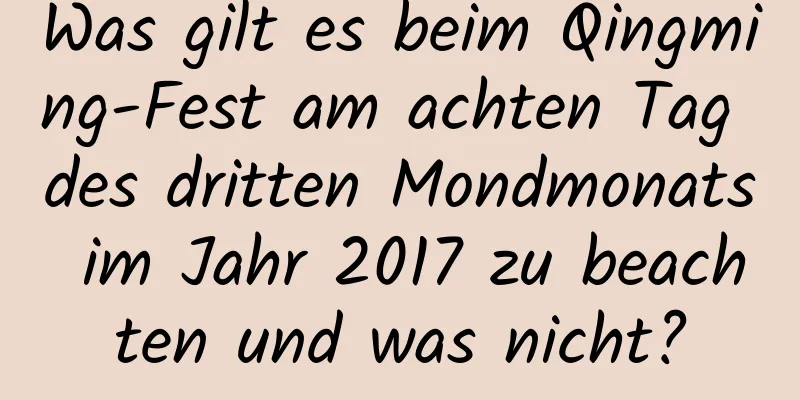 Was gilt es beim Qingming-Fest am achten Tag des dritten Mondmonats im Jahr 2017 zu beachten und was nicht?