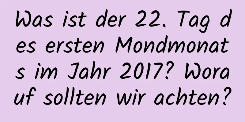 Was ist der 22. Tag des ersten Mondmonats im Jahr 2017? Worauf sollten wir achten?