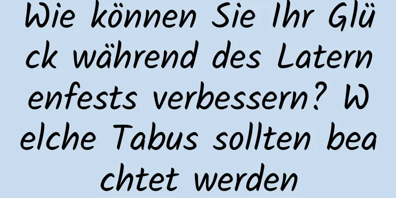Wie können Sie Ihr Glück während des Laternenfests verbessern? Welche Tabus sollten beachtet werden