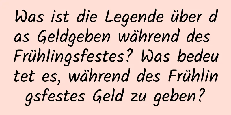Was ist die Legende über das Geldgeben während des Frühlingsfestes? Was bedeutet es, während des Frühlingsfestes Geld zu geben?