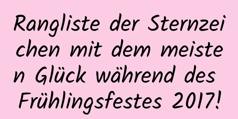 Rangliste der Sternzeichen mit dem meisten Glück während des Frühlingsfestes 2017!