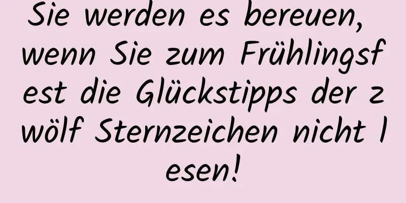 Sie werden es bereuen, wenn Sie zum Frühlingsfest die Glückstipps der zwölf Sternzeichen nicht lesen!