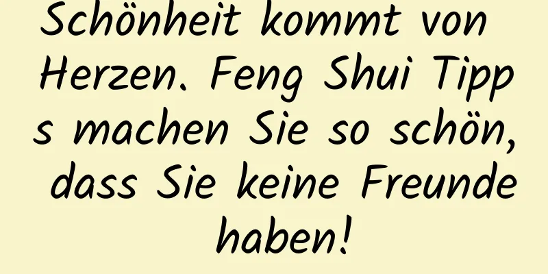 Schönheit kommt von Herzen. Feng Shui Tipps machen Sie so schön, dass Sie keine Freunde haben!